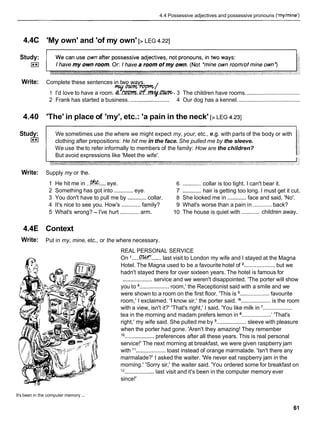 4.4 Possessive adjectives and possessive pronouns ('mylmine')
4.4C 'My own' and 'of my own' [> LEG 4.221
Study:
I**I
Write: Complete these sentences in two ways.
y m m /
1 I'd love to have a room. ~..m.Qf.v.~.
3 The children have rooms. ..................................
2 Frank has started a business. ......................... 4 Our dog has a kennel. .......................................
4.40 'The' in place of 'my', etc.: 'a pain in the neck' [> LEG 4.231
Study:
I**I
We sometimes use the where we might expect my, your, etc., e.g. with parts of the body or with
clothing after prepositions: He hit me in the face. She pulled me by the sleeve.
We use the to refer informally to members of the family: How are the children?
But avoid expressions like 'Meet the wife'.
Write: Supply my or the.
1 He hit me in ..!% ....eye. 6 ............collar is too tight. I can't bear it.
2 Something has got into ............ eye. 7 ............hair is getting too long. I must get it cut.
3 You don't have to pull me by ............collar. 8 She looked me in ............face and said, 'No'.
4 It's nice to see you. How's ............family? 9 What's worse than a pain in ............ back?
............
5 What's wrong? - I've hurt ............ arm. 10 The house is quiet with children away.
4.4E Context
Write: Put in my, mine, etc., or the where necessary.
REAL PERSONAL SERVICE
On '.....M ......last visit to London my wife and I stayed at the Magna
Hotel. The Magna used to be a favourite hotel of ....................but we
hadn't stayed there for over sixteen years. The hotel is famous for
................... service and we weren't disappointed. 'The porter will show
you to ................... room,' the Receptionist said with a smile and we
were shown to a room on the first floor. 'This is ...................favourite
room,' I exclaimed. 'I know sir,' the porter said. l6...................
is the room
with a view, isn't it?' 'That's right,' I said. 'You like milk in ...................
tea in the morning and madam prefers lemon in .................... 'That's
right,' my wife said. She pulled me by ...................sleeve with pleasure
when the porter had gone. 'Aren't they amazing! They remember
lo ...................preferences after all these years. This is real personal
service!' The next morning at breakfast, we were given raspberry jam
with l 1................... toast instead of orange marmalade. 'Isn't there any
marmalade?' I asked the waiter. 'We never eat raspberry jam in the
morning.' 'Sorry sir,' the waiter said. 'You ordered some for breakfast on
12
...................last visit and it's been in the computer memory ever
since!'
It's been in the computer memory ...
 
