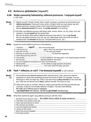 4 Pronouns
4.5 Reflexive pronouns ('myself')
4.5A Verbs commonly followed by reflexive pronouns: 'I enjoyed myself'
[> LEG 4.251
Study:
I**I
1 Myself, yourself, himself, herself, itself, oneself, ourselves, yourselves and themselves are
reflexive pronouns. There aren't many verbs in English which we must always use with
reflexive pronouns: absent oneself, avail oneself (of) and pride oneself (on):
Monica absented herself from work. Jim prides himself on his cooking.
2 We often use reflexive pronouns with these verbs: amuse, blame, cut, dry, enjoy, hurt, and
introduce: I've cut myself with the bread knife.
We can use these verbs without reflexive pronouns if we want to: I've cut my thumb.
We can use object pronouns (me, him, her, etc.) after these verbs only when we refer to
someone else: He amused me (but not *Iamused me//cut me: etc.)
Write: Supply the correct reflexive pronouns in the following.
1 I enjoyed ............. ........very much at the party.
2 1 see you've cut ................................... again. Won't you ever learn how to shave?
3 How did Tom dry .................................. ? - He used your towel!
4 She has no reason to blame ..................................
for what has happened.
5 1 think that poor dog has hurt ..................................
6 'One prides .................................. on one's patience,' the boss said, in his usual pompous manner.
7 We amused .................................. playing football on the beach.
8 Our new neighbours knocked at our door and introduced ..................................
9 Sheila prides ..................................
on her ability to judge people's characters.
10 Bill had to absent .................................. from work when his baby was born.
4.58 Verb + reflexive, or not?: 'I've dressed (myself)' [> LEG 4.26-271
Study:
I**I
1 We sometimes add reflexive.pronouns after verbs like dress, hide, shave and wash for
emphasis or to show that something has been done with an effort. For example, if we are
referring to a child, we might say: Polly's now learnt how to dress herself,but we could also
say: Polly has now learnt how to dress. (without herself).The choice is ours.
2 Verbs such as get up, sit down, stand up, wake up and get wet, get tired, get dressed, get
married [> 10.4Cl are not normally reflexive in English: I sat down with difficulty.
Write: Write these sentences again using reflexive pronouns with the verbs.
1 We didn't know where to hide. .....& ! ! ? . . ~ . ~ . ~ . & . . ~ . . ~ :
........................
2 That kitten now washes every day. .....................................................................................................
........................................................................................................
3 She's just learning how to dress.
4 We sat down and waited. ....................................................................................................................
5 igot wet watering the garden. ............................................................................................................
6 1 woke up with a start. .........................................................................................................................
7 Barry has just got engaged. ................................................................................................................
...............................................................................................................................
8 Get ready quickly!
 