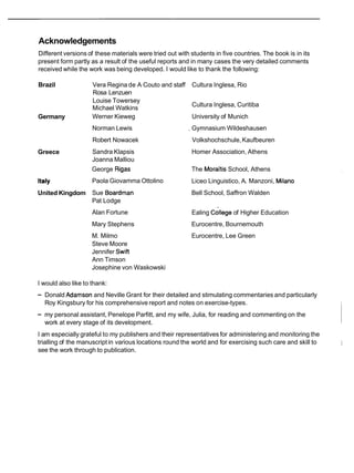 Acknowledgements
Different versions of these materials were tried out with students in five countries. The book is in its
present form partly as a result of the useful reports and in many cases the very detailed comments
received while the work was being developed. I would like to thank the following:
Brazil
Germany
Greece
Italy
United Kingdom
Vera Regina de A Couto and staff Cultura Inglesa, Rio
Rosa Lenzuen
Louise Towersey
Michael Watkins
Cultura Inglesa, Curitiba
Werner Kieweg University of Munich
Norman Lewis , Gymnasium Wildeshausen
Robert Nowacek Volkshochschule,Kaufbeuren
Sandra Klapsis Homer Association, Athens
Joanna Malliou
George Rigas The Morai'tis School, Athens
Paola Giovamma Ottolino Liceo Linguistico, A. Manzoni, Milano
Sue Boardman Bell School, Saffron Walden
Pat Lodge
Alan Fortune Ealing cdllege of Higher Education
Mary Stephens Eurocentre, Bournemouth
M. Milmo Eurocentre, Lee Green
Steve Moore
Jennifer Swift
Ann Timson
Josephine von Waskowski
I would also like to thank:
- Donald Adamson and Neville Grant for their detailed and stimulating commentaries and particularly
Roy Kingsbury for his comprehensive report and notes on exercise-types.
- my personal assistant, Penelope Parfitt, and my wife, Julia, for reading and commenting on the
work at every stage of its development.
I am especially grateful to my publishers and their representatives for administering and monitoring the
trialling of the manuscript in various locations round the world and for exercising such care and skill to 1
see the work through to publication.
 