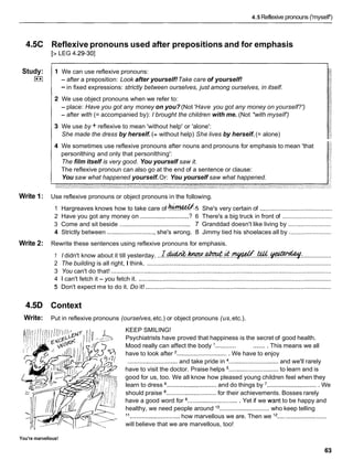 4.5 Reflexive pronouns ('myself')
4.5C
Study:
I**I
Write 1:
Write 2:
4.5D
Write:
Reflexive pronouns used after prepositions and for emphasis
[> LEG 4.29-301
We can use reflexive pronouns:
- after a preposition: Look after yourself!Take care of yourself!
-in fixed expressions: strictly between ourselves, just among ourselves, in itself.
We use object pronouns when we refer to:
- place: Have you got any money on you? (Not 'Have you got any money on yourself?')
- after with (= accompanied by): I brought the children with me. (Not *with myself')
We use by + reflexive to mean 'without help' or 'alone':
She made the dress by herself. (= without help) She lives by herself.(= alone)
We sometimes use reflexive pronouns after nouns and pronouns for emphasis to mean 'that
personlthing and only that personlthing':
The film itself is very good. You yourself saw it.
The reflexive pronoun can also go at the end of a sentence or clause:
You saw what happened yourself.Or: You yourself saw what happened.
Use reflexive pronouns or object pronouns in the following.
1 Hargreaves knows how to take care of k?!4&.5 She's very certain of ..........................................
2 Have you got any money on ............................ ? 6 There's a big truck in front of .............................
3 Come and sit beside ......................................... 7 Granddad doesn't like living by .........................
4 Strictly between ............................ she's wrong. 8 Jimmy tied his shoelaces all by .........................
Rewrite these sentences using reflexive pronouns for emphasis.
1 I didn't know about it till yesterday. . . ~ . ~ . . k V V . . ~ . & . ~ . . & & . . ~ :
.................
2 The building is all right, I think. ...........................................................................................................
3 You can't do that! ................................................................................................................................
4 1 can't fetch it - you fetch it. ................................................................................................................
5 Don't expect me to do it. Do it! ............................................................................................................
Context
Put in reflexive pronouns (ourselves,etc.) or object pronouns (us,etc.).
KEEP SMILING!
Psychiatrists have proved that happiness is the secret of good health.
Mood really can affect the body '............ ........ This means we all
have to look after '.............................. We have to enjoy
............................. and take pride in .............................and we'll rarely
have to visit the doctor. Praise helps ............................. to learn and is
good for us, too. We all know how pleased young children feel when they
learn to dress 5............................ and do things by .............................. We
should praise ............................. for their achievements. Bosses rarely
have a good word for .............................. Yet if we want to be happy and
healthy, we need people around '
O ............................. who keep telling
11
............................. how marvellous we are. Then we l2 .............................
will believe that we are marvellous, too!
You're marvellous!
 