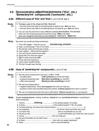 4 Pronouns
4.6 Demonstrative adjectives/pronouns ('this', etc.)
'Some/any/no'compounds ('someone', etc.)
4.6A Different uses of 'this' and 'that' [> LEG 42-36,
~ p p
71
Study:
(**I - this and these may refer to something that is close to you: this one here.
- that and those may refer to something that is not close to you: that one there.
2 You can use this and that in many different context
when you are showing someone round the house:
Write: Say when you would use these sentences.
Auzmwm
1 This is Mr Cooke.- How do you do. ........Xrctroduc;tstg-...................................................................
2 Hullo. Is that George? This is Tom here. ............................................................................................
3 We lost the match and that set us back. .............................................................................................
4 I was robbed. - When did this happen? .............................................................................................
5 You can't be too careful these days. ...................................................................................................
6 Quick! Run! It's that man again! ..........................................................................................................
7 E50?It costs more than that! ..............................................................................................................
8 There was this missionary. .................................................................................................................
9 1 don't mean that Mrs Smith. ...............................................................................................................
10 The fish I caught was that big. ............................................................................................................
4.6B Uses of 'some/any/no'compounds [> LEG 4.37-391
Study:
(**I
1 We use some compounds in [compare > 5.3B-C, 13.2Al:
-the affirmative: I met someone you know last night.
- questions expecting 'yes': Was there something you wanted?
- offers and requests: Would you like somethingto drink?
2 We use any compounds in:
-negative statements: There isn't anyone here who can help you.
-questions when we're doubtful about the answer: Is there anyone here who's a doctor?
3 We use no compounds when the verb is affirmative: There's no one here. (= not anyone)
Write: Supply anybody/anyone, nothing, anything, nobody/no one, somebody/someone or something in
these sentences.
1 There's ................... ..................... in the clothes basket. It's empty.
2 Is there ....................................................
in the clothes basket? -No, it's empty.
.........................................................
3 I've tried phoning, but every time I phone there's in.
4 I've prepared .........................................................
for dinner which you'll like very much.
5 I've never met ......................................................... who is as obstinate as you are.
6 Would you like .........................................................
to start with before you order the main course?
7 1 know .........................................................
who can help you.
8 He sat at the table, but he didn't have ........................................................
to eat.
9 Is there .........................................................
here who can speak Japanese?
10 Does ......................................................... want a second helping?
64
 