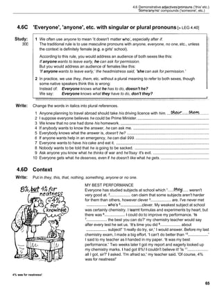 4.6C
Study:
E
l
Write:
4.6D
Write:
4.6 Demonstrative adjectiveslpronouns ('this' etc.)
'Somelanylno' compounds ('someone', etc.)
'Everyone', 'anyone', etc. with singular or plural pronouns [> LEG 4.401
1 We often use anyone to mean 'it doesn't matter who', especially after if.
The traditional rule is to use masculine pronouns with anyone, everyone, no one, etc., unless
the context is definitely female (e.g. a girls' school).
According to this rule, you would address an audience of both sexes like this:
If anyone wants to leave early, he can ask for permission.
But you would address an audience of females like this:
'If anyone wants to leave early,'the headmistress said, 'she can ask for permission.'
2 In practice, we use they, them, etc. without a plural meaning to refer to both sexes, though
some native speakers think this is wrong:
Instead of: Everyone knows what he has to do, doesn't he?
We say: Everyone knows what they have to do, don't they?
Change the words in italics into plural references.
1 Anyone planning to travel abroad should take his driving licence with him. ....*
:
.
:
:
.
.
- .........
2 1 suppose everyone believes he could be Prime Minister. ..................................................................
3 We knew that no one had done his homework. ..................................................................................
4 If anybody wants to know the answer, he can ask me. ......................................................................
5 Everybody knows what the answer is, doesn't he? ............................................................................
6 If anyone wants help in an emergency, he can dial 999. ....................................................................
7 Everyone wants to have his cake and eat it. ......................................................................................
8 Nobody wants to be told that he is going to be sacked. .....................................................................
9 Ask anyone you know what he thinks of war and he'llsay it's evil. ....................................................
10 Everyone gets what he deserves, even if he doesn't like what he gets. .............................................
Context
Put in they, this, that, nothing, something, anyone or no one.
. - MY BEST PERFORMANCE
Everyone has studied subjects at school which I ......-..... weren't
very good at. ................... can claim that some subjects aren't harder
for them than others, however clever ................... are. I've never met
...................
...................
who's clever. My weakest subject at school
was certainly chemistry. I .learnt formulas and experiments by heart, but
there was ................... 1 could do to improve my performance. 'Is
'...................
the best you can do?' my chemistry teacher would say
after every test he set us. 'It's time you did ................... about
...................
subject!' 'I really do try, sir,' I would answer. Before my last
chemistry exam, I made a big effort. 'I can't do better than '
O ................... '
I said to my teacher as I handed in my paper. 'It was my best
performance.' Two weeks later Igot my report and eagerly looked up
my chemistry marks. I had got 8%! 1 couldn't believe it! 'Is ' I ...................
all I got, sir?' I asked. 'I'm afraid so,' my teacher said. 'Of course, 4%
was for neatness!'
4% was for neatness!
 