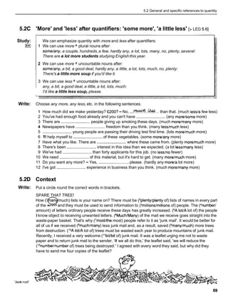 5.2 General and specific references to quantity
5.2C
Study:
E
l
Write:
5.2D
Write:
'Junk mail'
'More' and 'less' after quantifiers: 'some more', 'a little less' [> LEG 5.61
We can emphasize quantity with more and less after quantifiers:
1 We can use more + plural nouns after:
some/any,a couple, hundreds,a few, hardly any, a lot, lots, many, no, plenty, several:
There are a lot more students studying English this year.
2 We can use more + uncountable nouns after:
some/any,a bit, a good deal, hardly any, a little, a lot, lots, much, no, plenty:
There's a little more soup if you'd like it.
3 We can use less + uncountable nouns after:
any, a bit, a good deal, a little, a lot, lots, much:
I'd like a little less soup, please.
Choose any more, any less, etc. in the following sentences.
1 How much did we make yesterday? •’200? -No, ...&..&... than that. (much lessla few less)
2 You've had enough food already and you can't have .......................... (any morelsome more)
3 There are ..........................people giving up smoking these days. (much morelmany more)
4 Newspapers have .......................... freedom than you think. (many lesslmuch less)
5 .......................... young people are passing their driving test first time. (lots morelmuch more)
6 1
'
1
1help myself to ..........................of these vegetables. (some morelany more)
7 Have what you like. There are ..........................
where these came from. (plenty morelmuch more)
8 There's been .......................... interest in this idea than we expected. (a lot lesslmany less)
9 We've had .......................... than forty applicants for this job. (no lesslno fewer)
10 We need .......................... of this material, but it's hard to get. (many morelmuch more)
11 Do you want any more? - Yes, ...........................please. (hardly any morela lot more)
12 I've got .......................... experience in business than you think. (much morelmany more)
Context
Put a circle round the correct words in brackets.
SPARE THAT TREE!
How (' an much) lists is your name on? There must be ('plentylplenty of) lists of names in every part
of the word
qand they must be used to send information to (3millions/millionsof) people. The (4number/
amount) of letters ordinary people receive these days has greatly increased. (=Alot/A lot of) the people
I know object to receiving unwanted letters. (6Much/Many)of the mail we receive goes straight into the
waste-paper basket. That's why ('most/the most) people refer to it as 'junk mail'. It would be better for
all of us if we received (8much/many)less junk mail and, as a result, saved (gmany/much)more trees
from destruction. (lOAloVA lot of) trees must be wasted each year to produce mountains of junk mail.
Recently, I received a very welcome (I1bit/bitof) junk mail. It was a leaflet urging me not to waste
paper and to return junk mail to the sender. 'If we all do this,' the leaflet said, 'we will reduce the
(12number/number
of) trees being destroyed.' I agreed with every word they said, but why did they
have to send me four copies of the leaflet?
 