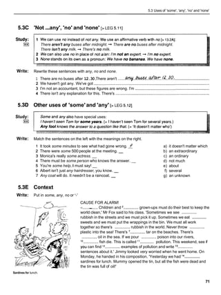 5.3 Uses of 'some', 'any', 'no' and 'none'
5.3C 'Not ...any', 'no' and 'none' [> LEG 5.1
11
There aren't any buses after midnight. -
.
,There are no buses after midnight.
There isn't any milk. -
.
,There's no milk.
Write: Rewrite these sentences with any, no and none.
1 There are no buses after 12.30.
There aren't .......-..&W%!..af ~.!&?o.,.
................................
2 We haven't got any. We've got ...........................................................................................................
3 I'm not an accountant, but these figures are wrong. I'm .....................................................................
4 There isn't any explanation for this. There's .......................................................................................
5.3D Other uses of 'some' and 'any' [> LEG 5.121
Study: have special uses:
I**I
Write: Match the sentences on the left with the meanings on the right.
It took some minutes to see what had gone wrong. f
There were some 500 people at the meeting. -
Monica's really some actress. -
There must be some person who knows the answer. -
You're some help, I must say! -
Albert isn't just any hairdresser, you know. -
Any coat will do. It needn't be a raincoat. -
a) it doesn't matter which
b) an extraordinary
c) an ordinary
d) not much
e) about
f) several
g) an unknown
5.3E Context
Write: Put in some, any, no or '-'
CAUSE FOR ALARM!
-
a--
11..............
- Children and '..............grown-ups must do their best to keep the
world clean,' Mr Fox said to his class. 'Sometimes we see ..............
..............
rubbish in the streets and we must pick it up. Sometimes we eat
sweets and we must put the wrappings in the bin. We must all work
together so there's ..............rubbish in the world. Never throw ..............
- plastic into the sea! There's '..............tar on the beaches. There's
2 ..............oil in the sea. If we pour .............. poison into our rivers,
..............
lo .............. fish die. This is called " pollution. This weekend, see if
' you can find l2
..............examples of pollution and write l3
..............
sentences about it.' Jimmy looked very worried when he went home. On
..............
Monday, he handed in his composition. 'Yesterday we had l4
sardines for lunch. Mummy opened the tin, but all the fish were dead and
the tin was full of oil!'
Sardines for lunch.
71
 