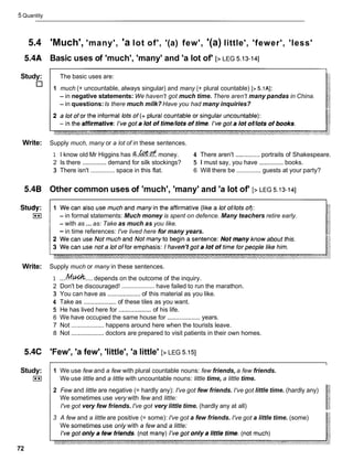 5 Quantity
5.4 'Much', 'many', 'a lot of', '(a) few', '(a) little', 'fewer', 'less'
5.4A Basic uses of 'much', 'many' and 'a lot of' [> LEG 5.13-141
Study: The basic uses are:
1 much (+ uncountable, always singular) and many (+ plural countable) [> 5.1AI:
- in negative statements: We haven't got much time. There aren't many pandas in China.
- in questions:Is there much milk? Have you had many inquiries?
Write: Supply much, many or a lot of in these sentences.
1 I know old Mr Higgins has money. 4 There aren't .............. portraits of Shakespeare.
2 Is there .............. demand for silk stockings? 5 1 must say, you have .............. books.
3 There isn't .............. space in this flat. 6 Will there be .............. guests at your party?
5.4B Other common uses of 'much', 'many' and 'a lot of' [> LEG 5.13-141
- in formal statements: Much money is spent on defence. Many teachers retire early.
- with as ...as: Take as much as you like.
-in time references: I've lived here for many years.
Write: Supply much or many in these sentences.
1 ....
M.& ....depends on the outcome of the inquiry.
2 Don't be discouraged! ................... have failed to run the marathon.
3 You can have as ................... of this material as you like.
4 Take as ................... of these tiles as you want.
5 He has lived here for ...................
of his life.
6 We have occupied the same house for ...................
years.
7 Not ................... happens around here when the tourists leave.
8 Not ................... doctors are prepared to visit patients in their own homes.
5.4C 'Few', 'a few', 'little', 'a little' [> LEG 5.151
Study:
I**I
72
1 We use few and a few with plural countable nouns: few friends, a few friends.
We use little and a little with uncountable nouns: little time, a little time.
2 Few and little are negative (= hardly any): I've got few friends. I've got little time. (hardly any)
We sometimes use very with few and little:
I've got very few friends. I've got very little time. (hardly any at all)
3 A few and a little are positive (= some): I've got a few friends. I've got a little time. (some)
We sometimes use only with a few and a little:
 
