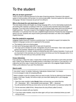 To the student
Why do we learn grammar?
There is no point in learning grammar for the sake of learning grammar. Grammar is the support
system of communication and we learn it to communicate better. Grammar explains the why and how
of language. We learn it because we just can't do without it.
Who is this book for and what does it cover?
This book deals entirely with English as a foreign language (EFL). It is for intermediate students who
are working with a teacher or working on their own. It covers every important area of the English
language. If you look at the Contents pages, you will find sixteen major areas which form the basis of
English grammar. This book is based on the Longman English Grammar and the grammatical
information in it is all drawn from this work. Longman English Grammar Practice has been designed to
stand on its own. Students who require further grammatical information can refer to the Longman
EnglishGrammar.
How the material is organized
Longman English Grammar Practiceis a practice book. It is intended to support (not replace) the
material in language courses and is organized for this purpose:
The material is laid out on facing pages.
Each set of facing pages deals with a major point of grammar.
This major point is divided into small, manageable amounts of information. Clear notes explain the
points to be practised, followed by an exercise on just those points.
The last exercise is in context, usually an entertaining story with a cartoon illustration. It sums up all
you have learnt in the exercises you have just done and shows you how the language works. It is a
'reward' for the hard work you have just been doing!
" .
Cross references
If you see e.g. [> 7.3A]in the notes, it means that a similar point is discussed in some other part of the
book. Follow up the reference for parallel practice or information if you want to. If you see e.g. [>LEG
4.301at the top of the notes, it means that the point is dealt with in the Longman English Grammar.
Follow up the reference if you want 'the whole story'.
How to work
YOU DON'T HAVE TO WORK THROUGH THIS BOOK FROM START TO FINISH!
It is not arranged in order of increasing difficulty.
Select a chapter or part of a chapter which you want to study. Do this by referring to the Contents
pages or the Index. Usually, this will be a topic you have been dealing with in your language
course. Then:
1 Read the notes carefully (called Study). Notes and exercises are marked like this:
= Elementary I**I = Intermediate (most exercises) I***I= Advanced
You will sometimes find that you know some, but not all, of the points in an exercise marked E
l
.
2 Do the exercises (called Write). Always leave the story till last (called Context).
3 Check your answers with your teacher.
4 If you have made mistakes, study the notes again until you have understood where you went
wrong and why.
 