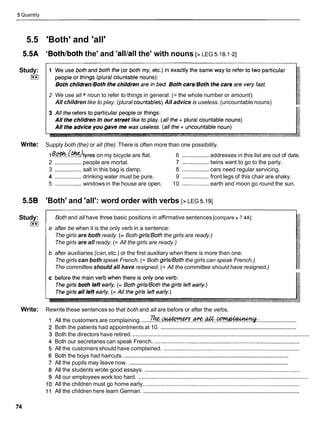 5 Quantity
5.5 'Both' and 'all'
5.5A 'Bothlboththe' and 'alllall the' with nouns [> LEG 5.18.1-21
Study:
I**I
2 We use all + noun to refer to things in general: (= the whole number or amount):
All children like to play. (plural countables) All advice is useless. (uncountable nouns)
Write: Supply both (the) or all (the). There is often more than one possibility.
l ~ ~ . ~ . ~ ~ t y r e s
on my bicycle are flat. 6 .................
addresses in this list are out of date.
2 .................people are mortal. 7 .................
twins want to go to the party.
3 .................salt in this bag is damp. 8 .................cars need regular servicing.
4 ................. drinking water must be pure. 9 .................
front legs of this chair are shaky.
5 ..............,..windows in the house are open. 10 .................earth and moon go round the sun.
5.5B 'Both' and 'all': word order with verbs [> LEG 5.191
Study:
I**I
Both and all have three basic positions in affirmative sentences [compare > 7.4AI:
a after be when it is the only verb in a sentence:
The girls are both ready. (= Both girls/Boththe girls are ready.)
The girls are all ready. (= All the girls are ready.)
b after auxiliaries (can,etc.) or the first auxiliary when there is more than one:
The girls can both speak French. (= Both girls/Boththe girls can speak French.)
The committee should all have resigned. (= All the committee should have resigned.)
Write: Rewrite these sentences so that both and all are before or after the verbs.
. .
..........................
......
All the customers are complaining. ? ? % . @ @ ? ? % ? . . @ ? % . . & . . ~ :
.........................................................................................
Both the patients had appointments at 10.
...........................................................................................................
Both the directors have retired.
Both our secretaries can speak French. .............................................................................................
All the customers should have complained. .......................................................................................
................................................................................................................
Both the boys had haircuts.
.............................................................................................................
All the pupils may leave now.
All the students wrote good essays. ...................................................................................................
.......................................................................................................
All our employees work too hard.
All the children must go home early. ...................................................................................................
....................................................................................................
All the children here learn German.
 