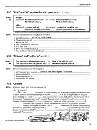 5.5'Both' and 'all'
5.5C
Study:
I**I
Write:
5.5D
Study:
I**I
Write:
5.5E
Write:
'Both' and 'all': word order with pronouns [> LEG 5.201
Instead of: Wellhey are both ready. We can say: Both of us/themare ready.
Wellheyall left early. All of us/themleft early.
Instead of: I love you both/all. We can say: I love both of you/all of you.
Rewrite these sentences using both of and all of.
A ~ o f ~ t Q D k S ~ .
1 We all took taxis. .................................................................................................................................
2 They both turned left. ..........................................................................................................................
3 1 know you both. ..................................................................................................................................
4 She's interested in them both. ............................................................................................................
5 It all went bad. .....................................................................................................................................
6 She's concerned about us all. .............................................................................................................
7 You all filled in the forms, didn't you? .................................................................................................
'None of' and 'neither of' [> LEG 5.211
Rewrite these sentences in the negative.
Af.uwwd.
1 All the passengers survived. .....N % . . @ . m . w
............................................................
2 We were both late. ..............................................................................................................................
3 Both tyres needed air. .........................................................................................................................
4 We all knew the answer. .....................................................................................................................
Context
Put in us, them, both, both the, all or all the.
ALL ON BOARD?
.......
.fZ& ..... of ...................who travel by plane probably find reasons to complain about airlines, but
it is less common for airlines to complain about ...................
! At 2.35p.m. Flight 767 was ready to
leave for lbiza and nearly ...................passengers were on board. At 6.10p.m. the plane was still on
...................
the runway. Two passengers hadn't boarded. If people check in but don't board the
...................
luggage must be unloaded. ...................passengers had to get off the plane and ' of
...................identified their luggage. At the end there were two pieces of luggage left. Just then,
...................missing passengers appeared. 'We lo
...................went to the bar and we had something
to drink and a sandwich,' they explained. l 1 ...................of l2
...................had been sitting in the bar for
14
hours! The captain scolded l 3......................................
severely and the other passengers were very
angry with l5 ....................
The plane was still on the runway
 