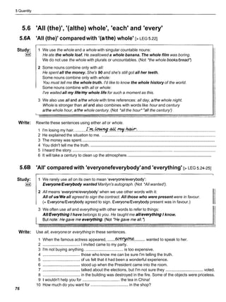 5 Quantity
5.6 'All (the)', '(althe) whole', 'each' and 'every'
5.6A 'All (the)' compared with '(afthe) whole' [>LEG 5.221
Study:
I**(
1 We use the whole and a whole with singular countable nouns:
He ate the whole loaf. He swallowed a whole banana. The whole film was boring.
We do not use the whole with plurals or uncountables. (Not *the whole bookdbread')
2 Some nouns combine only with all:
He spent all the money. She's 90 and she's still got all her teeth.
Some nouns combine only with whole:
You must tell me the whole truth. I'd like to know the whole history of the world.
Some nouns combine with all or whole:
I've waited all my life/my whole life for such a moment as this.
3 We also use alland &the whole with time references: all day, &the whole night.
Whole is stronger than alland also combines with words like hour and century
&the whole hour, &the whole century. (Not *all the hour* 'all the century')
Write: Rewrite these sentences using either all or whole.
1 I'm losing my hair. ..........I . ' ! ? & . ~ . . ~ . . ~ . ~ :
.......................................................................
2 He explained the situation to me. .......................................................................................................
........................................................................................................................
3 The money was spent.
.................................................................................................................
4 You didn't tell me the truth.
5 1 heard the story. .................................................................................................................................
...............................................................................
6 It will take a century to clean up the atmosphere.
5.6B 'All' compared with 'everyonefeverybody'and 'everything' [> LEG 5.24-251
Study:
I**(
1 We rarely use all on its own to mean 'everyoneleverybody':
Everyone/Everybodywanted Marilyn's autograph. (Not *All wanted').
2 All means 'everyoneleverybody' when we use other words with it:
All of us/Weall agreed to sign the contract. All those who were present were in favour.
(= EveryoneIEverybodyagreed to sign. EveryoneIEverybody present was in favour.)
3 We often use all and everything with other words to refer to things:
AII/EverythingI have belongs to you. He taught me all/everything I know.
Write: Use all, everyone or everything in these sentences.
1 When the famous actress appeared, ....... ..........wanted to speak to her.
2 .................................. I invited came to my party.
3 I'm not buying anything. .................................. is too expensive.
4 ..................................those who know me can be sure I'm telling the truth.
5 ..................................of us felt that it had been a wonderful experience.
6 ..................................stood up when the President came into the room.
7 ..................................
talked about the elections, but I'm not sure they .................................. voted.
8 ..................................in the building was destroyed in the fire. Some of the objects were priceless.
9 1 wouldn't help you for .................................. the tea in China!
10 How much do you want for .................................. in the shop?
76
 