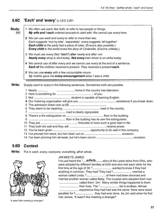 5.6 'All (the)', '(ahhe) whole', 'each' and 'every'
5.6C 'Each' and 'every' [> LEG 5.261
Study:
L**l
1 We often use each, like both, to refer to two people or things:
My wife and I each ordered avocado to start with. We cannot use every here.
2 We can use each and every to refer to more than two.
Each suggests 'one by one1,'separately'; every suggests 'all together':
Each child at the party had a piece of cake. (Everyis also possible.)
Every child in the world loves the story of Cinderella. (Eachis unlikely.)
3 We must use every (Not *each? after nearly and after not
Nearly every shop is shut today. Not every train driver is on strike today.
4 We cannot use of after every and we cannot use every at the end of a sentence:
Each of the children received a present. They received a present each.
5 We can use every with a few uncountable nouns:
My mother gave me every encouragement when I was a child.
Write: Supply each or every in the following sentences. Sometimes both are possible.
1 Nearly ............. ...................... home in the country has television.
2 Here is something for ............................................ of you.
3 Not ..............................................student is capable of learning English.
4 Our motoring organization will give you ..............................................
assistance if you break down.
5 The admission ticket cost us •’5 ..............................................
6 They seem to be repairing ........................................... road in the country.
7 ..............................................
road is clearly signposted.
8 There's a fire extinguisher on .............................................. floor in the building.
9 .............................................. floor in the building has its own fire extinguisher.
10 They are .............................................. fortunate to have such a good start in life.
11 They both did well and they will .............................................. receive prizes
12 You've been given ..............................................opportunity to do well in this company.
13 I've phoned him twice, but he's been out on ..............................................occasion.
14 I've been phoning him all week, but he's been out on .............................................occasion.
5.6D Context
Write: Put in each, every, everyone, everything, allor whole.
JIM MEETS JAMES
.......
.....
I've just heard the %&"& story of the Lewis twins from Ohio, who
were adopted by different families at birth and who met each other for the
first time at the age of 39. ........................wanted to know if they had
anything in common. They had! They had ........................married a
woman called Linda. ........................ of them had been divorced and
married another woman called Betty. The couples who adopted them had
........................ called them 'Jim'. Many similar things happened to them
........................ their lives. The ........................list is endless. Almost
........................experience they had had was the same: there were exact
........................
parallels for they had ever done. As Jim said when he first
met James, 'It wasn't like meeting a stranger!'
'It wasn't like meeting a stranger!'
 