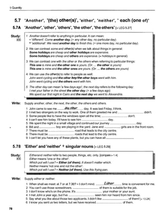 5 Quantity
5.7 'Another', '(the) other(s)', 'either', 'neither', ' each (one of)'
5.7A 'Another', 'other', 'others', 'the other', 'the others' [>LEG 5.271
Study:
I**I
1 Another doesn't refer to anythingin particular. It can mean:
- 'different': Come another day. (= any other day, no particular day)
-'additional': We need another day to finish this. (= one more day, no particular day)
2 We can contrast some and other(s) when we talk about things in general:
Some holidays are cheap and other holidays are expensive.
Some holidays are cheap and others are expensive. (= holidays in general)
3 We can contrast one with the other or the others when referring to particular things:
...
This one is mine and the other one is yours. (Or: the other is yours)
This one is mine and the other ones are yours. (Or: ... the others are yours)
4 We can use the other(s)to refer to people as well:
John went cycling and the other boy/theother boys went with him.
John went cycling and the others went with him.
5 The other day can mean 'a few days ago'; the next day refers to the following day:
I met your father in the street the other day. (= a few days ago)
We spent our first night in Cairo and the next day we went to Alexandria.
Write: Supply another, other, the next, the other, the others and others.
1 John came to see me .........
-
f
%
.
G
&
?
" ....... day. It was last Friday, I think.
2 1 met two strangers on the way to work. One of them greeted me and ................................didn't.
3 Some people like to have the windows open all the time; ................................
don't.
4 1 can't see him today. I'll have to see him ................................
day.
5 We spent the night in a small village and continued our journey ................................day.
.................... ....................
h 6 Bill and boy are playing in the yard. Jane and girls are in the front room.
7 There must be ................................road that leads to the city centre.
8 There must be ................................roads that lead to the city centre.
................................
9 1 can't let you have any of these plants, but you can have all
5.78 'Either' and 'neither' + singular nouns [>LEG 5.291
Study:
I**I
Eitherand neither refer to two people, things, etc. only. [compare > 1.41
Either means 'one or the other':
Which pot will I use?-Either (of them). It doesn't matter which.
Neither means 'not one and not the other':
Which pot will I use?-Neither (of them). Use this frying pan.
Write: Supply either or neither.
1 When shall we meet: at 7 or at 7.30?-I don't mind. ..........&&??'......... time is convenient for me.
2 You can't use those screwdrivers. ................................
of them is suitable for the job.
3 1 don't know who's on the phone. It's ................................ your mother or your aunt.
4 1met John a year ago, but I've ................................ seen him nor heard from him since.
5 Say what you like about those two applicants.I didn't like ................................
of them! [> 13.2AI
6 1 know you sent us two letters, but we have received ................................ of them.
 