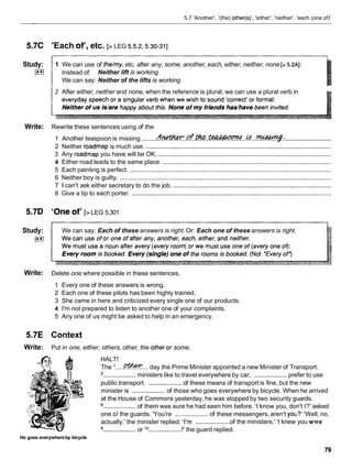5.7 'Another', '(the) other(s)', 'either', 'neither', 'each (one of)'
5.7C
Study:
I**I
Write:
5.7D
Study:
E l
Write:
5.7E
Write:
'Each of', etc. [> LEG 5.5.2,5.30-311
1 We can use of the/my,etc. after any, some, another, each, either, neither, none [D5.2AI:
Instead of: Neither lift is working.
We can say: Neither of the lifts is working.
2 After either, neither and none, when the reference is plural, we can use a plural verb in
Rewrite these sentences using of the.
...........................
1 Another teaspoon is missing. ........(tl!?dhW..&.&..teadlaormd..&...w.:
2 Neither roadmap is much use. ............................................................................................................
3 Any roadmap you have will be OK. .....................................................................................................
4 Either road leads to the same place. ..................................................................................................
5 Each painting is perfect. .....................................................................................................................
6 Neither boy is guilty. ...........................................................................................................................
7 1 can't ask either secretary to do the job. ............................................................................................
8 Give a tip to each porter. ....................................................................................................................
'One of' [>LEG 5.301
We can say: Each of these answers is right.Or: Each one of these answers is right.
Delete one where possible in these sentences.
1 Every one of these answers is wrong.
2 Each one of these pilots has been highly trained.
3 She came in here and criticized every single one of our products.
4 I'm not prepared to listen to another one of your complaints.
5 Any one of us might be asked to help in an emergency.
Context
Put in one, either, others, other, the otheror some.
HALT!
The I . . . . .w...
day the Prime Minister appointed a new Minister of Transport.
'...................ministers like to travel everywhere by car; ...................prefer to use
public transport. ...................of these means of transport is fine, but the new
minister is ...................
of those who goes everywhere by bicycle. When he arrived
at the House of Commons yesterday, he was stopped by two security guards.
...................
of them was sure he had seen him before. 'I know you, don't I?' asked
one cjf the guards. 'You're ................... of these messengers, aren't yo~i?'
'Well, no,
...................
actually,' the minister replied. 'I'm of the ministers.' 'I knew you w?re
...................or l o...................!' the guard replied.
He goes everywhereby bicycle
 