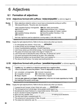 6 Adjectives
6.1 Formation of adjectives
6.1A Adjectives formed with suffixes: 'enjoylenjoyable' [> LEG 6.2, ~ p p
8.11
Study:
I**I
p~
Many adjectives related to verbs or nouns have a characteristicending (or suffix):
We enjoyedtheparty. Theparty was very enjoyable.
-able (capableof being): manageable -ible (like -able):permissible
-ful(full of): boastful -(i)an (historical period, etc.): Victorian
-ic: energetic -ish (have the quality of): foolish, reddish
-ive (capableof being): attractive -1y (have this quality): friendly [> 7.1CI
-ant hesitant -om: humorous
And note -ingforms used as adjectives:running water [> 2.2A. 6.3B, 16.5Al.
Write: Supply the right adjectival forms. Refer to the box above only when you have to.
......... .............................................................
1 I'm attractedby this scheme. I find it very @
?
?
%
&
%
:
2 A class of forty can be managed. It's just about .................................................................................
3 1 know I hesitatedbefore agreeing. I couldn't help being ....................................................................
4 1 don't know where you find all that energy. You're tremendously ......................................................
5 This piece of furniture was made in the reign of Victoria. It's .............................................................
6 1 don't know how to describethe colour of the sky. It's almost red, sort of .........................................
7 I've never met anyone who boasts as he does. He's extremely .........................................................
8 What level of radiationcan be permitted? How much radiation is ....................................................
?
9 The story is full of humour. I've rarely read anythingthat's so ............................................................
6.1B Adjectives formed with prefixes: 'possible/impossible'[> LEG 6.2. ~ p p
8.21
Study:
I**I
un-: uncooked, unimaginable im-:immoral, impractical
in-:incapable, inhuman dis-: dishonest, disagreeable
i
l
-:
illegal, illegible if-: irresponsible, irregular
Write: Supply the right adjectival forms. Refer to the box above only when you have to.
...............
I suspect he isn't honest. In fact, I think he's quite ..........
&
?
&
%
&
:
This arrangement isn't strictly legal. Some people would regard it as ..............................................
Sometimes she doesn't behave in a responsiblemanner. She's quite ..............................................
Such a situationis barely imaginable. It's quite ..............................................
Bob's not very capable. He's ..............................................of making sound decisions.
This fish hasn't been cookedenough.It's ..............................................
This scheme isn't very practical. In fact, it's quite ..............................................
This dates from before the war. It's ..............................................
 
