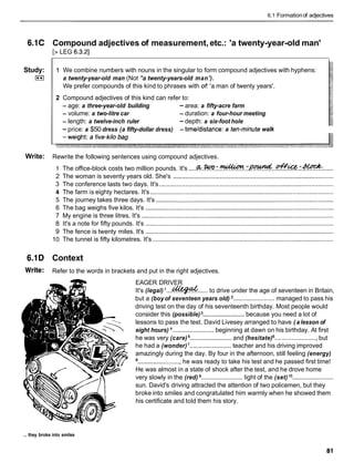 6.1 Formationof adjectives
6.1C Compound adjectives of measurement, etc.: 'a twenty-year-old man'
[> LEG 6.3.21
Study:
I**I
1 We combine numbers with nouns in the singular to form compound adjectives with hyphens:
a twenty-year-old man (Not *a twenty-years-old man').
We prefer compounds of this kind to phrases with of: 'a man of twenty years'.
2 Compound adjectives of this kind can refer to:
- age: a three-year-old building - area: a fifty-acre farm
- volume: a two-litre car - duration: a four-hour meeting
- length: a twelve-inch ruler - depth: a six-foot hole
-price: a $50 dress (a fifty-dollar dress) - timeldistance: a ten-minute walk
Write: Rewrite the following sentences using compound adjectives.
1 The office-block costs two million pounds. It's .....
&..tc(lo.~.~.:~.~...@&.:.~: ......
2 The woman is seventy years old. She's .............................................................................................
3 The conference lasts two days. It's .....................................................................................................
4 The farm is eighty hectares. It's ..........................................................................................................
5 The journey takes three days. It's .......................................................................................................
6 The bag weighs five kilos. It's .............................................................................................................
7 My engine is three litres. It's ...............................................................................................................
8 It's a note for fifty pounds. It's .............................................................................................................
9 The fence is twenty miles. It's .............................................................................................................
10 The tunnel is fifty kilometres. It's .........................................................................................................
6.1D Context
Write: Refer to the words in brackets and put in the right adjectives.
EAGER DRIVER
It's (legal) '...*...... to drive under the age of seventeen in Britain,
but a (boy of seventeen years old) ........................managed to pass his
driving test on the day of his seventeenth birthday. Most people would
consider this (possible) ........................
because you need a lot of
lessons to pass the test. David Livesey arranged to have ( a lesson of
eight hours) ........................
beginning at dawn on his birthday. At first
he was very (care) ........................
and (hesitate) ......................... but
he had a (wonder)'........................ teacher and his driving improved
amazingly during the day. By four in the afternoon, still feeling (energy)
.........................
he was ready to take his test and he passed first time!
He was almost in a state of shock after the test, and he drove home
very slowly in the (red) ........................ light of the (set) lo
........................
sun. David's driving attracted the attention of two policemen, but they
broke into smiles and congratulated him warmly when he showed them
his certificate and told them his story.
... they broke into smiles
 