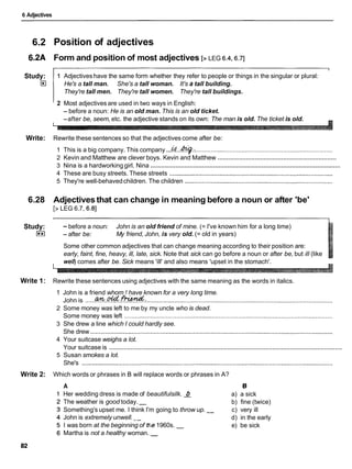 6 Adjectives
6.2
6.2A
Study:
El
Write:
6.28
Study:
I**I
Write 1:
Write 2:
Position of adjectives
Form and position of most adjectives [> LEG 6.4,6.7]
1 Adjectiveshave the same form whether they refer to people or things in the singular or plural:
He's a tall man. She's a tall woman. It's a tall building.
They're tall men. They're tall women. They're tall buildings.
2 Most adjectives are used in two ways in English:
- before a noun: He is an old man. This is an old ticket.
-after be, seem, etc. the adjective stands on its own: The man is old. The ticket is old.
Rewrite these sentences so that the adjectives come after be:
1 This is a big company. This company...&...%.: ................................................................................
...................................................................
2 Kevin and Matthew are clever boys. Kevin and Matthew
..........................................................................................................
3 Nina is a hardworking girl. Nina
4 These are busy streets. These streets ...............................................................................................
5 They're well-behavedchildren. The children ......................................................................................
Adjectives that can change in meaning before a noun or after 'be'
[>LEG 6.7, 6.81
-before a noun: John is an old friend of mine. (= I've known him for a long time)
- after be: My friend, John, is very old. (= old in years)
Some other common adjectives that can change meaning according to their position are:
early, faint, fine, heavy, ill, late, sick. Note that sick can go before a noun or after be, but ill (like
well)comes after be. Sick means 'ill' and also means 'upset in the stomach'.
Rewrite these sentences using adjectives with the same meaning as the words in italics.
1 John is a friend whom 1 have known for a very long time.
amotdfi-tund.
John is ................................................................................................................................................
2 Some money was left to me by my uncle who is dead.
Some money was left .........................................................................................................................
3 She drew a line which I could hardly see.
She drew .............................................................................................................................................
4 Your suitcase weighs a lot.
..................................................................................................................................
Your suitcase is
5 Susan smokes a lot.
She's ..................................................................................................................................................
Which words or phrases in B will replace words or phrases in A?
A B
Her wedding dress is made of beautifulsilk. 4 a) a sick
The weather is good today. - b) fine (twice)
Something's upset me. I think I'm going to throw up. -- c) very ill
John is extremely unwell. d) in the early
I was born at the beginning of tf,e1960s. - e) be sick
Martha is not a healthy woman. -
 