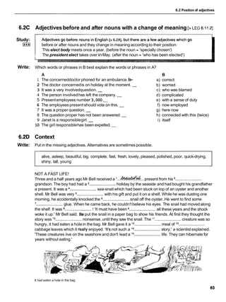 6.2 Position of adjectives
6.2C
Study:
I***I
Write:
6.2D
Write:
Adjectivesbefore and after nouns with a change of meaning [> LEG 6.11.21
before or after nouns and they change in meaning according to their position:
This elect body meets once a year. (before the noun = 'specially chosen')
The president elect takes over inMay. (after the noun = 'who has been elected')
A
1 The concerneddoctor phoned for an ambulance.-
b
-
2 The doctor concernedis on holiday at the moment. -
3 It was a very involvedquestion. -
4 The person involvedhas left the company. -
5 Presentemployees number 3,000.
-
6 The employeespresent should vote on this. -
7 It was a proper question. -
8 The question proper has not been answered. -
9 Janet is a responsiblegirl. -
10 The girl responsiblehas been expelled. -
Which words or phrases in B best explain the words or phrases in A?
B
a) correct
b) worried
c) who was blamed
d) complicated
e) with a sense of duty
f) now employed
g) here now
h) connected with this (twice)
i) itself
Context
Put in the missing adjectives. Alternatives are sometimes possible.
alive, asleep, beautiful, big, complete, fast, fresh, lovely, pleased, polished, poor, quick-drying,
shiny, tall, young
NOT A FAST LIFE!
1 ,ihxud&UL
Three and a half years ago Mr Bell received a ........................present from his ........................
grandson. The boy had had a ........................ holiday by the seaside and had bought his grandfather
a present. It was a ........................
sea-snail which had been stuck on top of an oyster and another
shell. Mr Bell was very ........................ with his gift and put it on a shelf. While he was dusting one
morning, he accidentally knocked the ........................ snail off the oyster. He went to find some
'........................glue. When he came back, he couldn't believe his eyes. The snail had moved along
the shelf. It was ........................! 'It must have been ........................
all these years and the shock
woke it up.' Mr Bell said. He put the snail in a paper bag to show his friends. At first they thought the
story was lo ........................ nonsense, until they saw the snail. The l 1 ........................
creature was so
hungry, it had eaten a hole in the bag. Mr Bell gave it a l2 ........................
meal of l 3........................
cabbage leaves which it feally enjoyed. 'It's not such a l4 ........................
story,' a scientist explained.
'These creatures iive on the seashore and don't lead a l5 ........................
life. They can hibernate for
years without eating.'
It had eaten a hole in the bag
 
