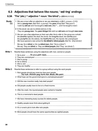 6 Adjectives
Adjectives that behave like nouns; '-edl-ing' endings
'The' (etc.) + adjective + noun: 'the blind' [> LEG 6.6,6.12.2]
Study:
I**)
Write 1:
Write 2:
1 We use a noun after an adjective or we use one/ones[> 4.2B-C, compare > 3.1CI:
He's a young man. (Not'He's a young') You poor thing! (Not *Youpoor!')
I sold my old car and I've bought a new one. (Not ... and I've bought a new')
2 In the plural, we use no article (zero) [> 3.1AI:
They are young men. You poor things! We sold our old cars and bought new ones.
3 We can use a few adjectives on their own after the to refer to 'the group as a whole':
the blind/thesighted, the deaf, the dumb, the livinghhedead, the richkhe poor,
the youngbheold, the elderly, the healthyhhesick, the injured, the unemployed:
We have opened a new school for the blind/for blind people.(Not 'for (the) blinds')
We say He is blind. or He is a blind man. (Not *He is a blind.')
We say They are blind. or They are blind people.(Not'They are blinds.')
Rewrite these sentences using the adjectives with man, woman or people.
......... ...............................................................................................
1 He is poor. J%?.&?..~.K??".M:
........................................................................................................................
2 They are unemployed.
......................................................................................................................................
3 She is young.
.......................................................................................................................................
4 He is elderly.
..........................................................................................................................................
5 She is sick.
................................................................................................................................
6 They are healthy.
Rewrite these sentences to refer to a group without using the word people.
1 Rich people should pay more tax than poor people.
........T&. .
& .m.
w y .
m.
w.M.&
m..
...........................................................
2 What hope can the government give to unemployed people?
3 Will this new invention really help deaf people?
4 Old people usually have to live on a fixed income.
5 After the crash, the injuredpeople were rushed to hospital.
6 This is a memorial to dead people.
7 We have interesting study courses for elderly people.
8 Healthy people never think about getting ill.
9 It's a nurse's job to look after sick people.
10 Blind people should have the same opportunities as sighted people.
 