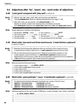 6 Adjectives
6.4 Adjectives after 'be', 'seem', etc.; word order of adjectives
6.4A 'Look good' compared with 'play well' [>LEG 6.171
Study:
I**I
1 After be, look, feel, seem, smell, taste, and sound we use adjectives:
That egg idtastesbad. (Badis an adjective describing the noun egg.) [> 1.2CI
2 After other verbs, we use adverbs: John behaved badly. [> 7.11
(Badlyis an adverb: it adds to the meaning of the verb behave.) Compare:
John looksgood. (adjective) John looks well. (adjective [> 6.201) John plays well.(adverb)
Write: Supply adjectives or adverbs in the following.
...................
1 He behaved ..*:.. (nice) 5 Your cooking is (good)
...................
2 The music sounds ...................(nice) 6 You cook (good)
3 The play ended ..................(bad) 7 The train went ...................(smooth)
4 This food smells ...................(bad) 8 I've just shaved and my face feels ...................(smooth)
6.48 Word order: two-word and three-wordnouns: 'a teak kitchen cupboard'
[>LEG 6.13, 6.20.11
1 Materials (nouns) behave like adjectives when we use them to form compound nouns:
a cupboard(noun) made of teak (noun) -
,a teak cupboard (compoundnoun) [> 2.2CI
2 We can have three-word compound nouns. 'Material'comes before 'purpose' or 'use':
a teak cupboard, used in the kitchen -
,a teak kitchen cupboard (compoundnoun)
Adjectives go in front of nouns [7 6.2AI. We cannot separate a compound noun by an adjective:
a fine teak kitchen cupboard. (Not *a teak fine kitchen cupboard*)
Write: Make two-word and three-word nouns.
..................................................................................
1 a shirt made of cotton .........G
F
r
.
.
.
@
?
@
?
?
.
&
2 a shirt made of cottonlwornin the summer .........................................................................................
3 a rake made of wire ............................................................................................................................
..................................................................................................................
4 a clock used in the kitchen
........................................................................................
5 a clock made of plastic/usedin the kitchen
6.4C Word order: past participle + noun: 'a handmade cupboard' [> LEG 6.201
Study: An adjectival past participle (damaged, handmade, etc.) comes in front of a noun:
I**I adjective + one-word noun: a handmade cupboard
adjective + two-wordnoun: a handmade teak cupboard
adjective + three-word noun: a handmade teak kitchen cupboard
Write: Add these adjectives to the nouns made in 6.4B above: unused, damaged, worn, broken, handmade.
amcatton-
1 ............................................................................................................................................................
2 ............................................................................................................................................................
3 ............................................................................................................................................................
4 ............................................................................................................................................................
 