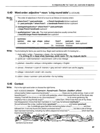 6.4 Adjectivesafter 'be', 'seem', etc.; word order of adjectives
6.4D Word order: adjective+ noun: 'a big round table' [> LEG 6.201
Study:
I**I
The order of adjectives in front of a noun is as follows (in reverse order):
3 where from? + past participle: a French handmade kitchen cupboard
Or: past participle + where from?: a handmade French kitchen cupboard
2 sizelagelshapelcolour+ where from? + past participle:
a large French handmade cupboard
1 qualitylopinion+ size, etc. The most general adjective usually comes first:
a beautiful large French handmade teak cupboard
summary:
opinion size age shape colour from? past part. noun
a valuable - - - brown Victorian handmade teak cupboard
Or: handmade Victorian
Write: You're looking for items you want to buy. Begin each sentence with I'm looking for ...
1 clock radio -white - Taiwanese-cheap - for my bedside table
I'mhrhqh-aGheap&u&T-Wradco & m g , h b . & M .
.......................................................................................................................................................
2 sports car - well-maintained - second-hand-with a low mileage
............................................................................................................................................................
3 polished - beautiful- antique-dining-table- mahogany - English
4 canvas - American- a pair of -trainers - grey and red- which I can use for jogging
............................................................................................................................................................
5 cottage - stone-built- small- old -country
............................................................................................................................................................
6 cotton- dress- summer-pink and white - for my holiday
6.4E Context
Write: Put in the right word order or choose the right forms.
NOT A DOG'S DINNER!! &
- hU&ZW& &Z&W& &f&UH"AhMd
(shoes leather Italian expensivehandmade) I ........................
: these are my pride and joy. I own a (old
beautifulpair) ........................
- or I did until yesterday, when I discovered that one of the shoes was
missing. I had left the shoes on my (doorstepback) ........................to do some gardening. My
neighbour has a (dogfriendly large) ........................called Sam. When I saw that one of my shoes
had disappeared, I knew that Sam had taken it. I can't say he behaved (bad/badly) .........................
He just behaved like a dog. Leather looks (good/well) ........................and tastes (good/well)
'.........................
too. I unwillingly gave Sam the (remainingItalian shoe) ........................and then
followed him. I not only found one (Italianunchewed shoe) .........................but also a pile of things
Sam had been borrowing, including my wife's (slippersfur-lined red) .........................which Sam had
tried to have for dinner!
had tried to have for dinner!
 