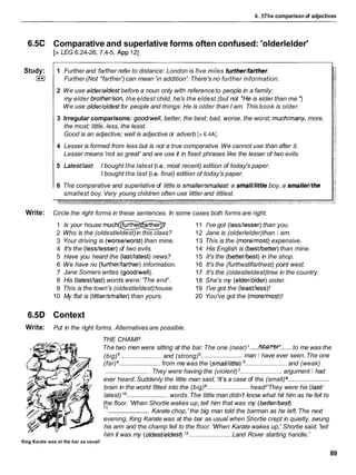 6.5The comparison of adjectives
6.5C Comparative and superlative forms often confused: 'olderlelder'
[> LEG 6.24-26, 7.4-5, App 121
Study:
I**I
1 Further and farther refer to distance: London is five miles further/farther.
Further (Not *farther') can mean 'in addition': There's no further information.
2 We use elder/eldest before a noun only with referenceto people in a family:
my elder brother/son, the eldest child, he's the eldest (but not *Heis elder than me.')
We use older/oldestfor people and things: He is older than I am. This book is older.
3 Irregular comparisons: good/well, better, the best; bad, worse, the worst; much/many,more,
the most; little, less, the least.
Good is an adjective; well is adjective or adverb [> 6.4AI.
4 Lesser is formed from less but is not a true comparative.We cannot use than after it.
Lesser means 'not so great' and we use it in fixed phrases like the lesser of two evils.
5 LatesVlast I bought the latest (i.e.most recent) edition of today's paper.
I bought the last (i.e.final) edition of today's paper.
6 The comparative and superlative of little is smaller/smallest:a small/little boy, a smaller/the
smallest boy.Very young children often use littler and littlest.
Write: Circle the right forms in these sentences. In some cases both forms are right.
1 Is your house m
u
c
-
2 Who is the (oldestleldest)in this class?
3 Your driving is (worse/worst)than mine.
4 It's the (lessllesser)of two evils.
5 Have you heard the (lastllatest)news?
6 We have no (furtherlfarther)information.
7 Jane Somers writes (goodlwell).
8 His (latestllast)words were:'The end'.
9 This is the town's (oldestleldest)house.
10 My flat is (littlerlsmaller)than yours.
11 I've got (lessllesser)than you.
12 Jane is (olderlelder)than I am.
13 This is the (morelmost)expensive.
14 His English is (bestlbetter)than mine.
15 It's the (betterlbest)in the shop.
16 It's the (furthestlfarthest) point west.
17 It's the (oldestleldest)tree in the country.
18 She's my (elderlolder)sister.
19 I've got the (leastlless)!
20 You've got the (morelmost)!
6.5D Context
Write: Put in the right forms. Alternatives are possible.
THE CHAMP
..... ......
The two men were sitting at the bar.The one (near) I W W K to me was the
(big) ........................ and (strong) ........................ man I have ever seen.The one
(far) ........................from me was the (small/little) ........................ and (weak)
......................... They were having the (violent) ........................ argument I had
ever heard. Suddenly the little man said, 'It'sa case of the (small) ........................
brain in the world fitted into the (big) ........................ head!'They were his (IasV
latest) lo ........................words.The little man didn't know what hit him as he fell to
the floor. 'When Shortie wakes up,tell him that was my (better/best)
........................
l 1
Karate chop,' the big man told the barman as he left.The next
evening, King Karate was at the bar as usual when Shortie crept in quietly, swung
his arm and the champ fell to the floor. 'When Karate wakes up,' Shortie said, 'tell
him it was my (oldesVeldesf)l2 ........................ Land Rover starting handle.'
King Karate was at the bar as usual!
89
 