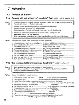 7 Adverbs
7.1 Adverbs of manner
7.1A Adverbs with and without '-ly': 'carefully', 'fast' [> LEG 7.7,
7.13,
~ p p s
14,
15.11
Study:
0
1 1 An adverb adds to the meaning of a verb. Adverbs of manner tells us how something happens:
How did John behave?-(He behaved) badly.
I 2 We form adverbs of manner by adding -1yto an adjective: slow/slowly.
After a consonant, -ychanges to -i: heavy/heavily.
I
It was a slow train./Thetrain went slowly. It was heavy rain./ltrained heavily.
3 We can use some words as adjectives or adverbs without adding -1yor -ily
It was a fast train. -r The train went fast.
Write: Supply the right adverb. Some adverbs end in -1yand some do not.
....... ......
1 He's a baddriver. He drives w:
.....................
2 She's.a hard worker. She works
.............................
3 He's a fast runner. He runs
..................
4 I'm a better player than you. I play
.......................
5 This is an airmailletter. Send it
.............
6 He made a sudden move. He moved
................
7 She gave a rude reply. She replied
......................
8 The train is early. It has arrived
.......................
9 Make your best effort. Do your
10 She's glad to help. She helps .........................
1 1 He's a quick thinker. He thinks ..........................
.....................
12 She's an eager helper. She helps
13 My name is last. I come ....................................
14 The plane is very high. It's flying .......................
15 Be careful. Act ...................................................
16 The bus was late. It came .................................
17 She was brave. She acted ................................
18 The house was near. We went ..........................
19 What a wide window! Open it ............................
...................................
20 1 get a monthly bill. I pay
7.1B
Study:
0
Two forms and different meanings: 'hardlhardly' [> LEG 7.14,
~ p p
15.21
Write: Choose the right adverb in each sentence.
1 Farm workers have to work very ............&
& ...........during the harvest. (hardlhardly)
2 Farm workers earn ..................................
enough money to pay their bills. (hardlhardly)
3 1 got off first in the race but managed to come ..................................(lastllastly)
4 - and ...................................
I'd like to thank all those who made my success possible. (lastllastly)
5 We've been receiving a lot of junk mail ..................................(latellately)
6 The postman brings my mail so ..................................I rarely see it before I go to work. (latellately)
7 I'm sure the boss thinks very ..................................
of you. (highlhighly)
8 If you want to succeed, you should aim ..................................
(highlhighly)
9 1 don't think you were treated very ..................................
(justljustly)
10 I've ..................................
been offered a job in Mexico! (jusffjustly)
1 1 Please don't go too ..................................
the edge of the platform. (nearlnearly)
12 1 ..................................fell off the edge of the platform! (nearlnearly)
 