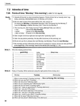 7 Adverbs
7.2 Adverbs of time
7.2A Points of time: 'Monday', 'this morning' [> LEG 7.21-22,
~ p p
481
Study: 1 Adverbs of time tell us when something happens. 'Points of time' tell us 'exactly when': e.g.
today, yesterday, this/next/last week, on Monday, at 5 o'clock.
2 We can refer to days of the week without this, last, next or on:
I'm seeing him Monday. (= thislnextlon Monday). (Not *I'mseeing him the Monday.3
I saw him Monday. (= lastlon Monday).(Not *I saw him the Monday.3
3 This morning, etc. (Not *today morning* *today afternoon*etc.)can refer to:
-now: I feel terrible this morning.
- earlier: I spoke to him this morning.
- later on today: 1
'
1
1speak to him this morning.
14 Note: tonight, tomorrow night and last night (Not *yesterday night').
/ 5 Note: the day before yesterday, the day after tomorrow (in the evening), etc.
/ 6 We do not use the in phrases like next Monday, last Monday: I'll see him next Monday.
7 We normally put time references at the end of a sentence or clause, but we can also put them
Write 1: Fill in the missing points of time.
today ...........................................................................
t b m n ~ v w
this morning ...........................................................................
at noon ...........................................................................
...........................................................................
this afternoon
this evening ...........................................................................
tonight ...........................................................................
this Monday ...........................................................................
this January ...........................................................................
this week ...........................................................................
this year ...........................................................................
Write 2: Today is Tuesday. Write sentences using the right points of time (today,etc.)
Monday Tuesday Wednesday
.....
1 When is she arriving? (Tuesday morning) s h . & . W ' W W # . . & . . ~ . :............................
2 When can you see him? (Tuesday) ....................................................................................................
3 When did she arrive? (Monday night) .................................................................................................
..............................................................................
4 When are you expecting her? (Wednesday night)
5 When will you be home? (Tuesday night)...........................................................................................
...................................................................
6 When can I make an appointment? (Tuesday afternoon)
7 When can I see you? (Thursday)........................................................................................................
...................................................................................
8 When did she leave? (Monday in the evening)
..........................................................................................
9 When can I see you? (Thursday morning)
10 When can I come to your office? (Tuesday midday) ..........................................................................
..............................................................................................
1 1 When did he leave? (Mondaymorning)
........................................................................
12 When will she phone? (Wednesday in the afternoon)
 