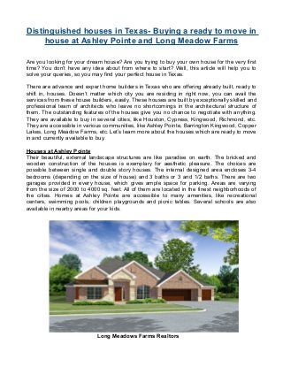 Distinguished houses in Texas- Buying a ready to move in
house at Ashley Pointe and Long Meadow Farms
Are you looking for your dream house? Are you trying to buy your own house for the very first
time? You don’t have any idea about from where to start? Well, this article will help you to
solve your queries, so you may find your perfect house in Texas.
There are advance and expert home builders in Texas who are offering already built, ready to
shift in, houses. Doesn’t matter which city you are residing in right now, you can avail the
services from these house builders, easily. These houses are built by exceptionally skilled and
professional team of architects who leave no shortcomings in the architectural structure of
them. The outstanding features of the houses give you no chance to negotiate with anything.
They are available to buy in several cities, like Houston, Cypress, Kingwood, Richmond, etc.
They are accessible in various communities, like Ashley Pointe, Barrington Kingwood, Copper
Lakes, Long Meadow Farms, etc. Let’s learn more about the houses which are ready to move
in and currently available to buy.
Houses at Ashley Pointe
Their beautiful, external landscape structures are like paradise on earth. The bricked and
wooden construction of the houses is exemplary for aesthetic pleasure. The choices are
possible between single and double story houses. The internal designed area encloses 3-4
bedrooms (depending on the size of house) and 3 baths or 3 and 1/2 baths. There are two
garages provided in every house, which gives ample space for parking. Areas are varying
from the size of 2000 to 4000 sq. feet. All of them are located in the finest neighborhoods of
the cities. Homes at Ashley Pointe are accessible to many amenities, like recreational
centers, swimming pools, children playgrounds and picnic tables. Several schools are also
available in nearby areas for your kids.
Long Meadows Farms Realtors
 