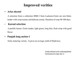 Improved verities
• Arka sheetal
A selection from a collection IIHR-3 from Lucknow.Fruits are non bitter,
tender with crisp texture and delicate aroma. Duration of crop 90-100 days.
• Karnal selection
A prolific bearer. Fruits tender, light green, long thin, flesh crisp with good
flavor.
• Punjab long melon-1
Early maturing variety . It gives an average yield of 86qtl/acre.
Underutilized and underexploited
horticultural crops Vol.-2
 