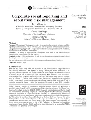 The current issue and full text archive of this journal is available at
                                        www.emeraldinsight.com/0951-3574.htm




                                                                                                                    Corporate social
    Corporate social reporting and                                                                                        reporting
     reputation risk management
                                      Jan Bebbington
           Centre for Social and Environmental Accounting Research,                                                                        337
           School of Management, University of St Andrews, Fife, UK
                                     Carlos Larrinaga                                                               Received 14 October 2004
                                                                                                                        Revised 19 July 2005,
                       University of Burgos, Burgos, Spain, and                                                                 26 July 2006,
                                                                                                                           20 December 2006
                                      Jose M. Moneva                                                                 Accepted 22 March 2007
                        University of Zaragoza, Zaragoza, Spain
Abstract
Purpose – The purpose of this paper is to explore the proposition that corporate social responsibility
reporting could be viewed as both an outcome of, and part of reputation risk management processes.
Design/methodology/approach – The paper draws heavily on management research. In addition,
an image restoration framework is introduced.
Findings – The concept of reputation risk management could assist in the understanding of
corporate social responsibility reporting practice.
Originality/value – This paper explores the link between reputation risk management and existing
theorising in social accounting.
Keywords Corporate social responsibility, Risk management, Corporate image, Employees
Paper type Research paper

1. Introduction
The last 15 years have seen an increase in the production of corporate social
responsibility (hereafter CSR) reports in many “developed” world economies. CSR
reporting takes many forms but most commonly is either the production of information
in annual report and accounts package (including both voluntary and mandatory
information) or the production of stand-alone reports (that are most usually, but not
always, voluntary). Both sorts of reporting have been subject to academic investigation
(to varying degrees) with a number of reasons being suggested for reporting. While a
common normative theme within the academic literature is that CSR reporting

Support from the University of Zaragoza for a visiting professor post for Jan Bebbington is
gratefully acknowledged. Jose M. Moneva acknowledges ﬁnancial support of the Ministerio de
Ciencia y Tecnologia (project n. BEC2002-03049). Comments from participants at the 4th Social
and Environmental Accounting Congress in Grazalema, Spain, the 2004 European Accounting
Association Conference in Prague and the 4th Asian Paciﬁc Interdisciplinary Research in
Accounting Conference in Singapore, are gratefully acknowledged. Comments from colleagues at
the Universities of Aberdeen, Dundee, Northumbria, Shefﬁeld, York and Victoria University,
Wellington have assisted the development of this paper. Special thanks go to Chris Crighton,                                 Accounting, Auditing &
                                                                                                                               Accountability Journal
James Guthrie, Markus Milne, Lee Parker, Steve Toms, Jeffrey Unerman, three reviewers for                                         Vol. 21 No. 3, 2008
AAAJ, and an anonymous reviewer for the APIRA Conference, for their close reading of this                                                 pp. 337-361
                                                                                                                  q Emerald Group Publishing Limited
paper. A travel grant from the British Academy to enable this paper to be presented at APIRA                                               0951-3574
Conference is also gratefully acknowledged.                                                                          DOI 10.1108/09513570810863932
 