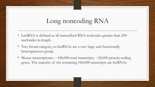 Long noncoding RNA
• LncRNA is defined as all transcribed RNA molecules greater than 200
nuclotides in length.
• Very broad category, so lncRNAs are a very large and functionally
heterogeneous group.
• Mouse transcriptome: ~180,000 total transcripts, ~20,000 protein coding
genes. The majority of the remaining 160,000 transcripts are lncRNAs
 