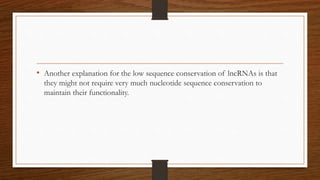 • Another explanation for the low sequence conservation of lncRNAs is that
they might not require very much nucleotide sequence conservation to
maintain their functionality.
 