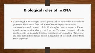 Biological roles of ncRNA
• Noncoding RNAs belong to several groups and are involved in many cellular
processes. These range from ncRNAs of central importance that are
conserved across all or most cellular life through to more transient ncRNAs
specific to one or a few closely related species. The more conserved ncRNAs
are thought to be molecular fossils or relics from LUCA and the RNA world
and their current roles remain mostly in regulation of information flow from
DNA to protein
 