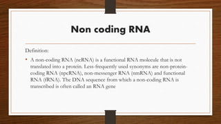 Non coding RNA
Definition:
• A non-coding RNA (ncRNA) is a functional RNA molecule that is not
translated into a protein. Less-frequently used synonyms are non-protein-
coding RNA (npcRNA), non-messenger RNA (nmRNA) and functional
RNA (fRNA). The DNA sequence from which a non-coding RNA is
transcribed is often called an RNA gene
 