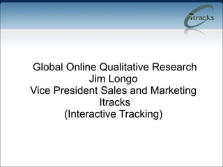   Global Online Qualitative Research Jim Longo Vice President Sales and Marketing  Itracks (Interactive Tracking) 