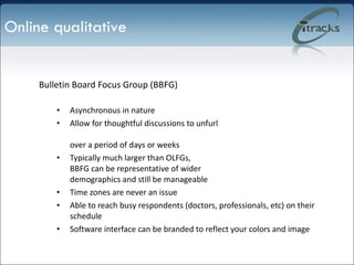 Bulletin Board Focus Group (BBFG) Asynchronous in nature Allow for thoughtful discussions to unfurl  over a period of days or weeks Typically much larger than OLFGs,  BBFG can be representative of wider  demographics and still be manageable Time zones are never an issue Able to reach busy respondents (doctors, professionals, etc) on their schedule Software interface can be branded to reflect your colors and image Online qualitative 