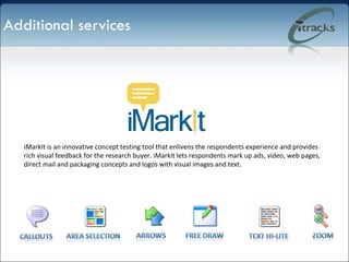 Additional services iMarkIt is an innovative concept testing tool that enlivens the respondents experience and provides rich visual feedback for the research buyer. iMarkIt lets respondents mark up ads, video, web pages, direct mail and packaging concepts and logos with visual images and text.  