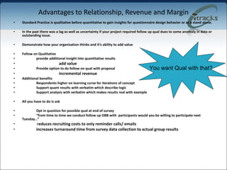 Advantages to Relationship, Revenue and Margin Standard Practice is qualitative before quantitative to gain insights for questionnaire design behavior or as a stand alone. In the past there was a lag as well as uncertainty if your project required follow up qual dues to some anomaly in data or outstanding issue. Demonstrate how your organization thinks and it’s ability to add value  Follow on Qualitative provide additional insight into quantitative results add value Provide option to do follow on qual with proposal incremental revenue Additional benefits Respondents higher on learning curve for iterations of concept Support quant results with verbatim which describe logic Support analysis with verbatim which makes results real with example All you have to do is ask Opt in question for possible qual at end of survey “ from time to time we conduct follow up OBB with  participants would you be willing to participate next Tuesday…”   reduces recruiting costs to only reminder calls/ emails   increases turnaround time from survey data collection to actual group results You want Qual with that? 