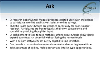 Ask A research opportunities module presents selected users with the chance to participate in online qualitative studies or online surveys. Bulletin Board Focus Groups are designed specifically for online market research. Participants are free to login at their own convenience and spend time providing thoughtful input. A complement to face-to-face methods, Online Focus Groups allow you to expand your research potential without losing the human touch  With a custom software team survey capabilities no limitation.  Can provide a customized survey environment and reporting in real-time. Take advantage of polling, mobile survey and iMarkIt type opportunities. 