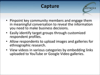 Capture Pinpoint key community members and engage them in meaningful conversation to reveal the information you need to make business decisions. Easily identify target groups through customized respondent profiles. Allow respondents to upload images and galleries for ethnographic research. View videos in various categories by embedding links uploaded to YouTube or Google Video galleries. 