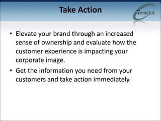 Take Action Elevate your brand through an increased sense of ownership and evaluate how the customer experience is impacting your corporate image.  Get the information you need from your customers and take action immediately. 