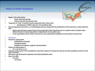 History of Online Qualitative Began in the mid-nineties  Email, discussion groups Online chat with virtual back room Expansion of “chat" to bulletin boards along with other online tools Development of OBB’s allow for rich qualitative data Has been gaining momentum as a methodology each year along with the proliferation of the Internet as a data collection tool.  Online qual will never replace face to face groups (but rather should be seen as a proven way to conduct many different kinds of studies impossible or impractical to do any other way) In the quantitative world, Online research has now surpassed the telephone as the primary research tool Market Size Poised for rapid growth Globalization of brands Emerging markets  Explosion of computer usage for communication Clients are asking about it  when appropriate to use? Industry survey reports 57% of qualitative researchers expect to increase the volume of online qualitative research in the next 12 months   90% of the top 50 research companies use Itracks Qualitative tools  Qual 15 to 20% 250 million   5% online 
