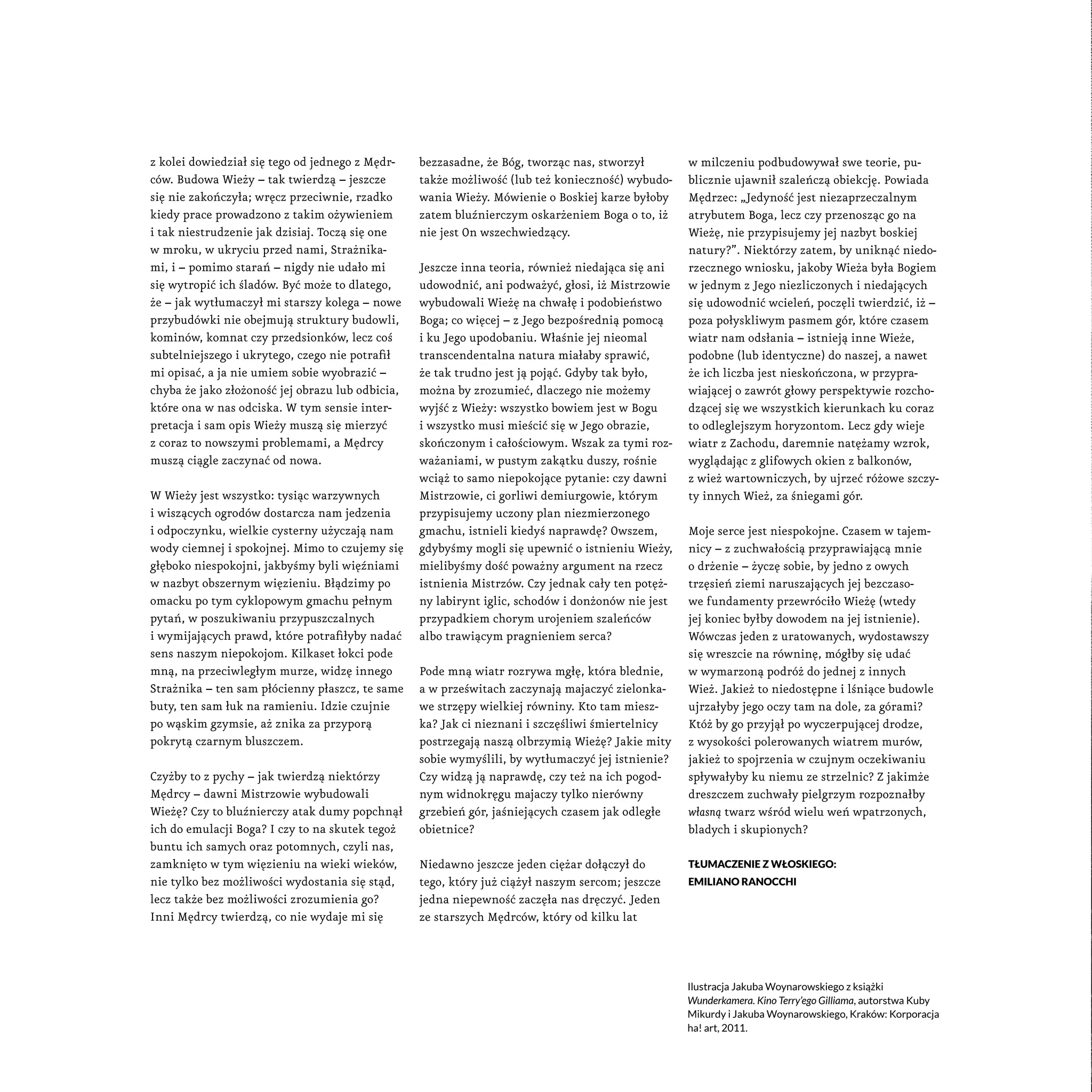 z kolei dowiedział się tego od jednego z Mędr-
ców. Budowa Wieży – tak twierdzą – jeszcze
się nie zakończyła; wręcz przeciwnie, rzadko
kiedy prace prowadzono z takim ożywieniem
i tak niestrudzenie jak dzisiaj. Toczą się one
w mroku, w ukryciu przed nami, Strażnika-
mi, i – pomimo starań – nigdy nie udało mi
się wytropić ich śladów. Być może to dlatego,
że – jak wytłumaczył mi starszy kolega – nowe
przybudówki nie obejmują struktury budowli,
kominów, komnat czy przedsionków, lecz coś
subtelniejszego i ukrytego, czego nie potrafił
mi opisać, a ja nie umiem sobie wyobrazić –
chyba że jako złożoność jej obrazu lub odbicia,
które ona w nas odciska. W tym sensie inter-
pretacja i sam opis Wieży muszą się mierzyć
z coraz to nowszymi problemami, a Mędrcy
muszą ciągle zaczynać od nowa.
W Wieży jest wszystko: tysiąc warzywnych
i wiszących ogrodów dostarcza nam jedzenia
i odpoczynku, wielkie cysterny użyczają nam
wody ciemnej i spokojnej. Mimo to czujemy się
głęboko niespokojni, jakbyśmy byli więźniami
w nazbyt obszernym więzieniu. Błądzimy po
omacku po tym cyklopowym gmachu pełnym
pytań, w poszukiwaniu przypuszczalnych
i wymijających prawd, które potrafiłyby nadać
sens naszym niepokojom. Kilkaset łokci pode
mną, na przeciwległym murze, widzę innego
Strażnika – ten sam płócienny płaszcz, te same
buty, ten sam łuk na ramieniu. Idzie czujnie
po wąskim gzymsie, aż znika za przyporą
pokrytą czarnym bluszczem.
Czyżby to z pychy – jak twierdzą niektórzy
Mędrcy – dawni Mistrzowie wybudowali
Wieżę? Czy to bluźnierczy atak dumy popchnął
ich do emulacji Boga? I czy to na skutek tegoż
buntu ich samych oraz potomnych, czyli nas,
zamknięto w tym więzieniu na wieki wieków,
nie tylko bez możliwości wydostania się stąd,
lecz także bez możliwości zrozumienia go?
Inni Mędrcy twierdzą, co nie wydaje mi się
bezzasadne, że Bóg, tworząc nas, stworzył
także możliwość (lub też konieczność) wybudo-
wania Wieży. Mówienie o Boskiej karze byłoby
zatem bluźnierczym oskarżeniem Boga o to, iż
nie jest On wszechwiedzący.
Jeszcze inna teoria, również niedająca się ani
udowodnić, ani podważyć, głosi, iż Mistrzowie
wybudowali Wieżę na chwałę i podobieństwo
Boga; co więcej – z Jego bezpośrednią pomocą
i ku Jego upodobaniu. Właśnie jej nieomal
transcendentalna natura miałaby sprawić,
że tak trudno jest ją pojąć. Gdyby tak było,
można by zrozumieć, dlaczego nie możemy
wyjść z Wieży: wszystko bowiem jest w Bogu
i wszystko musi mieścić się w Jego obrazie,
skończonym i całościowym. Wszak za tymi roz-
ważaniami, w pustym zakątku duszy, rośnie
wciąż to samo niepokojące pytanie: czy dawni
Mistrzowie, ci gorliwi demiurgowie, którym
przypisujemy uczony plan niezmierzonego
gmachu, istnieli kiedyś naprawdę? Owszem,
gdybyśmy mogli się upewnić o istnieniu Wieży,
mielibyśmy dość poważny argument na rzecz
istnienia Mistrzów. Czy jednak cały ten potęż-
ny labirynt iglic, schodów i donżonów nie jest
przypadkiem chorym urojeniem szaleńców
albo trawiącym pragnieniem serca?
Pode mną wiatr rozrywa mgłę, która blednie,
a w prześwitach zaczynają majaczyć zielonka-
we strzępy wielkiej równiny. Kto tam miesz-
ka? Jak ci nieznani i szczęśliwi śmiertelnicy
postrzegają naszą olbrzymią Wieżę? Jakie mity
sobie wymyślili, by wytłumaczyć jej istnienie?
Czy widzą ją naprawdę, czy też na ich pogod-
nym widnokręgu majaczy tylko nierówny
grzebień gór, jaśniejących czasem jak odległe
obietnice?
Niedawno jeszcze jeden ciężar dołączył do
tego, który już ciążył naszym sercom; jeszcze
jedna niepewność zaczęła nas dręczyć. Jeden
ze starszych Mędrców, który od kilku lat
w milczeniu podbudowywał swe teorie, pu-
blicznie ujawnił szaleńczą obiekcję. Powiada
Mędrzec: „Jedyność jest niezaprzeczalnym
atrybutem Boga, lecz czy przenosząc go na
Wieżę, nie przypisujemy jej nazbyt boskiej
natury?”. Niektórzy zatem, by uniknąć niedo-
rzecznego wniosku, jakoby Wieża była Bogiem
w jednym z Jego niezliczonych i niedających
się udowodnić wcieleń, poczęli twierdzić, iż –
poza połyskliwym pasmem gór, które czasem
wiatr nam odsłania – istnieją inne Wieże,
podobne (lub identyczne) do naszej, a nawet
że ich liczba jest nieskończona, w przypra-
wiającej o zawrót głowy perspektywie rozcho-
dzącej się we wszystkich kierunkach ku coraz
to odleglejszym horyzontom. Lecz gdy wieje
wiatr z Zachodu, daremnie natężamy wzrok,
wyglądając z glifowych okien z balkonów,
z wież wartowniczych, by ujrzeć różowe szczy-
ty innych Wież, za śniegami gór.
Moje serce jest niespokojne. Czasem w tajem-
nicy – z zuchwałością przyprawiającą mnie
o drżenie – życzę sobie, by jedno z owych
trzęsień ziemi naruszających jej bezczaso-
we fundamenty przewróciło Wieżę (wtedy
jej koniec byłby dowodem na jej istnienie).
Wówczas jeden z uratowanych, wydostawszy
się wreszcie na równinę, mógłby się udać
w wymarzoną podróż do jednej z innych
Wież. Jakież to niedostępne i lśniące budowle
ujrzałyby jego oczy tam na dole, za górami?
Któż by go przyjął po wyczerpującej drodze,
z wysokości polerowanych wiatrem murów,
jakież to spojrzenia w czujnym oczekiwaniu
spływałyby ku niemu ze strzelnic? Z jakimże
dreszczem zuchwały pielgrzym rozpoznałby
własną twarz wśród wielu weń wpatrzonych,
bladych i skupionych?
Tłumaczenie z włoskiego:
Emiliano Ranocchi
Ilustracja Jakuba Woynarowskiego z książki
Wunderkamera. Kino Terry’ego Gilliama, autorstwa Kuby
Mikurdy i Jakuba Woynarowskiego, Kraków: Korporacja
ha! art, 2011.
 