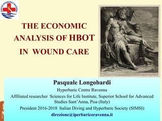 P. Longobardi
Hyperbaric & Diving Medicine
S.Anna School Adv Studies,
Pisa (I)
THE ECONOMIC
ANALYSIS OF HBOT
IN WOUND CARE
Pasquale Longobardi
Hyperbaric Centre Ravenna
Affiliated researcher Sciences for Life Institute, Superior School for Advanced
Studies Sant’Anna, Pisa (Italy)
President 2016-2018 Italian Diving and Hyperbaric Society (SIMSI)
direzione@iperbaricoravenna.it
 