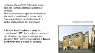 L'opera ebbe enorme diffusione in età
barocca (1600) soprattutto a Roma e
Venezia.
Fu inizialmente uno spettacolo riservato
alle corti, a intellettuali e aristocratici.
Diventa poi forma di intrattenimento a
partire dall'apertura dei primi teatri.
Il Teatro San Cassiano a Venezia,
costruito nel 1637, il primo teatro moderno
per struttura, per organizzazione, per
gestione. Nel 1639 venne costruito il Teatro
Santi Giovanni e Paolo di Venezia.
Teatro San Cassiano Venezia
 