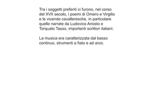 Tra i soggetti preferiti ci furono, nel corso
del XVII secolo, i poemi di Omero e Virgilio
e le vicende cavalleresche, in particolare
quelle narrate da Ludovico Ariosto e
Torquato Tasso, importanti scrittori italiani.
La musica era caratterizzata dal basso
continuo, strumenti a fiato e ad arco.
 