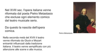 Nel XVIII sec. l'opera italiana venne
riformata dal poeta Pietro Metastasio
che escluse ogni elemento comico
dal teatro musicale serio.
Da questo la nascita dell'opera
comica.
Pietro Metastasio
Nella seconda metà del XVIII il teatro
venne riformato da Gluck e Mozart
entrambi influenzati dalla tradizione
italiana. Il teatro venne semplificato con più
attenzione alle scene e alla musica.
 