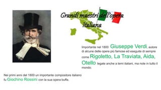 Nei primi anni del 1800 un importante compositore italiano
fu Giochino Rossini con la sua opera buffa.
Importante nel 1800 Giuseppe Verdi, autore
di alcune delle opere più famose ed eseguite di sempre
come Rigoletto, La Traviata, Aida,
Otello legate anche a temi italiani, ma note in tutto il
mondo.
 