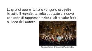 Le grandi opere italiane vengono eseguite
in tutto il mondo, talvolta adottate al nuovo
contesto di rappresentazione, altre volte fedeli
all’idea dell’autore.
Rappresentazione di Turandot di Puccini in Cina
 