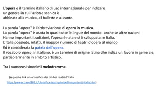 L'opera è il termine italiano di uso internazionale per indicare
un genere in cui l'azione scenica è
abbinata alla musica, al balletto e al canto.
La parola "opera" è l'abbreviazione di opera in musica.
La parola "opera" è usata in quasi tutte le lingue del mondo: anche se altre nazioni
Hanno importanti tradizioni, l’opera è nata e si è sviluppata in Italia.
L’Italia possiede, infatti, il maggior numero di teatri d'opera al mondo
Ed è considerata la patria dell'opera.
Il vocabolo opera, in italiano, è un termine di origine latina che indica un lavoro in generale,
particolarmente in ambito artistico.
Tra i numerosi sinonimi melodramma.
https://www.travel365.it/classifica-teatri-piu-belli-importanti-italia.htm)
(A questo link una classifica dei più bei teatri d’Italia
 
