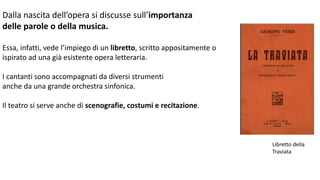 Dalla nascita dell’opera si discusse sull’importanza
delle parole o della musica.
Essa, infatti, vede l’impiego di un libretto, scritto appositamente o
ispirato ad una già esistente opera letteraria.
I cantanti sono accompagnati da diversi strumenti
anche da una grande orchestra sinfonica.
Il teatro si serve anche di scenografie, costumi e recitazione.
Libretto della
Traviata
 